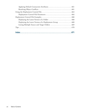 Applying Default Connection Attributes . . . . . . . . . . . . . . . . . . . . . . . 461
                    Resolving Object Conflicts . . . . . . . . . . . . . . . . . . . . . . . . . . . . . . . . . 461
              Using the Deployment Control File . . . . . . . . . . . . . . . . . . . . . . . . . . . . . . 463
                    Deployment Control File Parameters . . . . . . . . . . . . . . . . . . . . . . . . . . 464
              Deployment Control File Examples . . . . . . . . . . . . . . . . . . . . . . . . . . . . . . 468
                    Deploying the Latest Version of a Folder . . . . . . . . . . . . . . . . . . . . . . . 468
                    Deploying the Latest Version of a Deployment Group . . . . . . . . . . . . . 468
                    Listing Multiple Source and Target Folders . . . . . . . . . . . . . . . . . . . . . 469
              Tips . . . . . . . . . . . . . . . . . . . . . . . . . . . . . . . . . . . . . . . . . . . . . . . . . . . . . 470


              Index . . . . . . . . . . . . . . . . . . . . . . . . . . . . . . . . . . . . . . . . . . . . . . . . . . 471




xiv   Table of Contents
 
