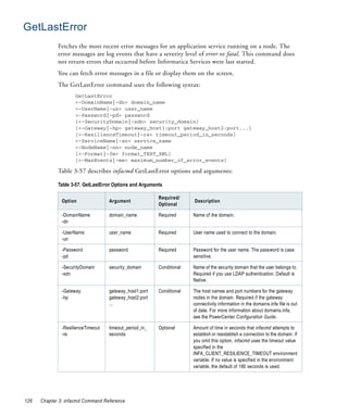 GetLastError
             Fetches the most recent error messages for an application service running on a node. The
             error messages are log events that have a severity level of error or fatal. This command does
             not return errors that occurred before Informatica Services were last started.
             You can fetch error messages in a file or display them on the screen.
             The GetLastError command uses the following syntax:
                     GetLastError
                     <-DomainName|-dn> domain_name
                     <-UserName|-un> user_name
                     <-Password|-pd> password
                     [<-SecurityDomain|-sdn> security_domain]
                     [<-Gateway|-hp> gateway_host1:port gateway_host2:port...]
                     [<-ResilienceTimeout|-re> timeout_period_in_seconds]
                     <-ServiceName|-sn> service_name
                     <-NodeName|-nn> node_name
                     [<-Format|-fm> format_TEXT_XML]
                     [<-MaxEvents|-me> maximum_number_of_error_events]

             Table 3-57 describes infacmd GetLastError options and arguments:

             Table 3-57. GetLastError Options and Arguments

                                                         Required/
               Option               Argument                           Description
                                                         Optional

               -DomainName          domain_name          Required      Name of the domain.
               -dn

               -UserName            user_name            Required      User name used to connect to the domain.
               -un

               -Password            password             Required      Password for the user name. The password is case
               -pd                                                     sensitive.

               -SecurityDomain      security_domain      Conditional   Name of the security domain that the user belongs to.
               -sdn                                                    Required if you use LDAP authentication. Default is
                                                                       Native.

               -Gateway             gateway_host1:port   Conditional   The host names and port numbers for the gateway
               -hp                  gateway_host2:port                 nodes in the domain. Required if the gateway
                                    ...                                connectivity information in the domains.infa file is out
                                                                       of date. For more information about domains.infa,
                                                                       see the PowerCenter Configuration Guide.

               -ResilienceTimeout   timeout_period_in_   Optional      Amount of time in seconds that infacmd attempts to
               -re                  seconds                            establish or reestablish a connection to the domain. If
                                                                       you omit this option, infacmd uses the timeout value
                                                                       specified in the
                                                                       INFA_CLIENT_RESILIENCE_TIMEOUT environment
                                                                       variable. If no value is specified in the environment
                                                                       variable, the default of 180 seconds is used.




126   Chapter 3: infacmd Command Reference
 