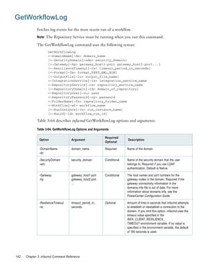 GetWorkflowLog
             Fetches log events for the most recent run of a workflow.
             Note: The Repository Service must be running when you run this command.

             The GetWorkflowLog command uses the following syntax:
                     GetWorkflowLog
                     <-DomainName|-dn> domain_name
                     [<-SecurityDomain|-sdn> security_domain]
                     [<-Gateway|-hp> gateway_host1:port gateway_host2:port...]
                     [<-ResilienceTimeout|-re> timeout_period_in_seconds]
                     [<-Format|-fm> format_TEXT_XML_BIN]
                     [<-OutputFile|-lo> output_file_name]
                     <-IntegrationService|-is> integration_service_name
                     <-RepositoryService|-rs> repository_service_name
                     [<-RepositoryDomain|-rd> domain_of_repository]
                     <-RepositoryUser|-ru> user
                     <-RepositoryPassword|-rp> password
                     <-FolderName|-fn> repository_folder_name
                     <-Workflow|-wf> workflow_name
                     [<-RunInstance|-in> run_instance_name]
                     [<-RunId|-id> workflow_run_id]

             Table 3-64 describes infacmd GetWorkflowLog options and arguments:

             Table 3-64. GetWorkflowLog Options and Arguments

                                                          Required/
               Option               Argument                            Description
                                                          Optional

               -DomainName          domain_name           Required      Name of the domain.
               -dn

               -SecurityDomain      security_domain       Conditional   Name of the security domain that the user
               -sdn                                                     belongs to. Required if you use LDAP
                                                                        authentication. Default is Native.

               -Gateway             gateway_host1:port    Conditional   The host names and port numbers for the
               -hp                  gateway_host2:port                  gateway nodes in the domain. Required if the
                                    ...                                 gateway connectivity information in the
                                                                        domains.infa file is out of date. For more
                                                                        information about domains.infa, see the
                                                                        PowerCenter Configuration Guide.

               -ResilienceTimeout   timeout_period_in_    Optional      Amount of time in seconds that infacmd attempts
               -re                  seconds                             to establish or reestablish a connection to the
                                                                        domain. If you omit this option, infacmd uses the
                                                                        timeout value specified in the
                                                                        INFA_CLIENT_RESILIENCE_
                                                                        TIMEOUT environment variable. If no value is
                                                                        specified in the environment variable, the default
                                                                        of 180 seconds is used.




142   Chapter 3: infacmd Command Reference
 