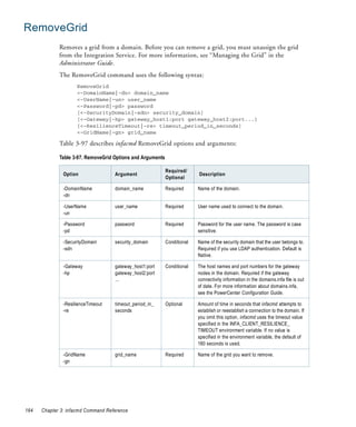 RemoveGrid
             Removes a grid from a domain. Before you can remove a grid, you must unassign the grid
             from the Integration Service. For more information, see “Managing the Grid” in the
             Administrator Guide.
             The RemoveGrid command uses the following syntax:
                     RemoveGrid
                     <-DomainName|-dn> domain_name
                     <-UserName|-un> user_name
                     <-Password|-pd> password
                     [<-SecurityDomain|-sdn> security_domain]
                     [<-Gateway|-hp> gateway_host1:port gateway_host2:port...]
                     [<-ResilienceTimeout|-re> timeout_period_in_seconds]
                     <-GridName|-gn> grid_name

             Table 3-97 describes infacmd RemoveGrid options and arguments:

             Table 3-97. RemoveGrid Options and Arguments

                                                            Required/
               Option               Argument                              Description
                                                            Optional

               -DomainName          domain_name             Required      Name of the domain.
               -dn

               -UserName            user_name               Required      User name used to connect to the domain.
               -un

               -Password            password                Required      Password for the user name. The password is case
               -pd                                                        sensitive.

               -SecurityDomain      security_domain         Conditional   Name of the security domain that the user belongs to.
               -sdn                                                       Required if you use LDAP authentication. Default is
                                                                          Native.

               -Gateway             gateway_host1:port      Conditional   The host names and port numbers for the gateway
               -hp                  gateway_host2:port                    nodes in the domain. Required if the gateway
                                    ...                                   connectivity information in the domains.infa file is out
                                                                          of date. For more information about domains.infa,
                                                                          see the PowerCenter Configuration Guide.

               -ResilienceTimeout   timeout_period_in_      Optional      Amount of time in seconds that infacmd attempts to
               -re                  seconds                               establish or reestablish a connection to the domain. If
                                                                          you omit this option, infacmd uses the timeout value
                                                                          specified in the INFA_CLIENT_RESILIENCE_
                                                                          TIMEOUT environment variable. If no value is
                                                                          specified in the environment variable, the default of
                                                                          180 seconds is used.

               -GridName            grid_name               Required      Name of the grid you want to remove.
               -gn




184   Chapter 3: infacmd Command Reference
 