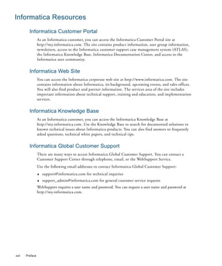 Informatica Resources
         Informatica Customer Portal
                 As an Informatica customer, you can access the Informatica Customer Portal site at
                 http://my.informatica.com. The site contains product information, user group information,
                 newsletters, access to the Informatica customer support case management system (ATLAS),
                 the Informatica Knowledge Base, Informatica Documentation Center, and access to the
                 Informatica user community.


         Informatica Web Site
                 You can access the Informatica corporate web site at http://www.informatica.com. The site
                 contains information about Informatica, its background, upcoming events, and sales offices.
                 You will also find product and partner information. The services area of the site includes
                 important information about technical support, training and education, and implementation
                 services.


         Informatica Knowledge Base
                 As an Informatica customer, you can access the Informatica Knowledge Base at
                 http://my.informatica.com. Use the Knowledge Base to search for documented solutions to
                 known technical issues about Informatica products. You can also find answers to frequently
                 asked questions, technical white papers, and technical tips.


         Informatica Global Customer Support
                 There are many ways to access Informatica Global Customer Support. You can contact a
                 Customer Support Center through telephone, email, or the WebSupport Service.
                 Use the following email addresses to contact Informatica Global Customer Support:
                 ♦   support@informatica.com for technical inquiries
                 ♦   support_admin@informatica.com for general customer service requests
                 WebSupport requires a user name and password. You can request a user name and password at
                 http://my.informatica.com.




xxii   Preface
 