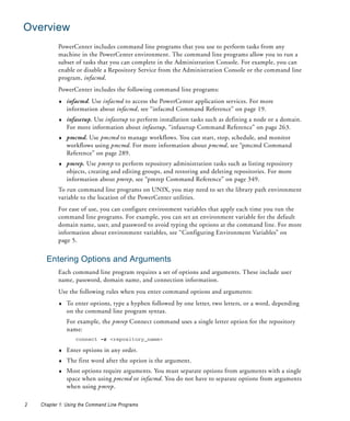 Overview
           PowerCenter includes command line programs that you use to perform tasks from any
           machine in the PowerCenter environment. The command line programs allow you to run a
           subset of tasks that you can complete in the Administration Console. For example, you can
           enable or disable a Repository Service from the Administration Console or the command line
           program, infacmd.
           PowerCenter includes the following command line programs:
           ♦   infacmd. Use infacmd to access the PowerCenter application services. For more
               information about infacmd, see “infacmd Command Reference” on page 19.
           ♦   infasetup. Use infasetup to perform installation tasks such as defining a node or a domain.
               For more information about infasetup, “infasetup Command Reference” on page 263.
           ♦   pmcmd. Use pmcmd to manage workflows. You can start, stop, schedule, and monitor
               workflows using pmcmd. For more information about pmcmd, see “pmcmd Command
               Reference” on page 289.
           ♦   pmrep. Use pmrep to perform repository administration tasks such as listing repository
               objects, creating and editing groups, and restoring and deleting repositories. For more
               information about pmrep, see “pmrep Command Reference” on page 349.
           To run command line programs on UNIX, you may need to set the library path environment
           variable to the location of the PowerCenter utilities.
           For ease of use, you can configure environment variables that apply each time you run the
           command line programs. For example, you can set an environment variable for the default
           domain name, user, and password to avoid typing the options at the command line. For more
           information about environment variables, see “Configuring Environment Variables” on
           page 5.


      Entering Options and Arguments
           Each command line program requires a set of options and arguments. These include user
           name, password, domain name, and connection information.
           Use the following rules when you enter command options and arguments:
           ♦   To enter options, type a hyphen followed by one letter, two letters, or a word, depending
               on the command line program syntax.
               For example, the pmrep Connect command uses a single letter option for the repository
               name:
                   connect -r <repository_name>

           ♦   Enter options in any order.
           ♦   The first word after the option is the argument.
           ♦   Most options require arguments. You must separate options from arguments with a single
               space when using pmcmd or infacmd. You do not have to separate options from arguments
               when using pmrep.

2   Chapter 1: Using the Command Line Programs
 