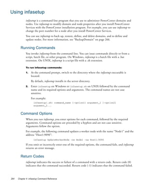 Using infasetup
             infasetup is a command line program that you use to administer PowerCenter domains and
             nodes. Use infasetup to modify domain and node properties after you install PowerCenter
             Services with the PowerCenter installation program. For example, you can use infasetup to
             change the port number for a node after you install PowerCenter Services.
             You can use infasetup to back up, restore, define, and delete domains, and to define and
             update nodes. For more information, see “BackupDomain” on page 266.


        Running Commands
             You invoke infasetup from the command line. You can issue commands directly or from a
             script, batch file, or other program. On Windows, infasetup is a batch file with a .bat
             extension. On UNIX, infasetup is a script file with a .sh extension.

             To run infasetup commands:

             1.   At the command prompt, switch to the directory where the infasetup executable is
                  located.
                  By default, infasetup installs in the server directory.
             2.   Enter infasetup on Windows or infasetup.sh on UNIX followed by the command
                  name and its required options and arguments. The command names are not case
                  sensitive.
                  For example:
                     infasetup(.sh) command_name [-option1] argument_1 [-option2]
                     argument_2...


        Command Options
             When you run infasetup, you enter options for each command, followed by the required
             arguments. Command options are preceded by a hyphen and are not case sensitive.
             Arguments follow the option.
             For example, the following command updates a worker node with the name “Node1” and the
             address “Host1:9090”:
                     infasetup UpdateWorkerNode -nn Node1 -na Host1:9090

             If you omit or incorrectly enter one of the required options, the command fails, and infasetup
             returns an error message.


        Return Codes
             infasetup indicates the success or failure of a command with a return code. Return code (0)
             indicates that the command succeeded. Return code (-1) indicates that the command failed.



264   Chapter 4: infasetup Command Reference
 
