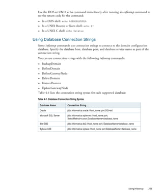 Use the DOS or UNIX echo command immediately after running an infasetup command to
  see the return code for the command:
  ♦     In a DOS shell: echo %ERRORLEVEL%
  ♦     In a UNIX Bourne or Korn shell: echo $?
  ♦     In a UNIX C shell: echo $status


Using Database Connection Strings
  Some infasetup commands use connection strings to connect to the domain configuration
  database. Specify the database host, database port, and database service name as part of the
  connection string.
  You can use connection strings with the following infasetup commands:
  ♦     BackupDomain
  ♦     DefineDomain
  ♦     DefineGatewayNode
  ♦     DeleteDomain
  ♦     RestoreDomain
  ♦     UpdateGatewayNode
  Table 4-1 lists the connection string syntax for each supported database:

  Table 4-1. Database Connection String Syntax

      Database Name           Connection String

      Oracle                  jdbc:informatica:oracle://host_name:port:SID=sid

      Microsoft SQL Server    jdbc:informatica:sqlserver://host_name:port;
                              SelectMethod=cursor;DatabaseName=database_name

      IBM DB2                 jdbc:informatica:db2://host_name:port; DatabaseName=database_name

      Sybase ASE              jdbc:informatica:sybase://host_name:port;DatabaseName=database_name




                                                                                         Using infasetup   265
 