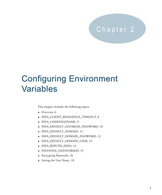 Chapter 2




Configuring Environment
Variables
   This chapter includes the following topics:
   ♦   Overview, 6
   ♦   INFA_CLIENT_RESILIENCE_TIMEOUT, 8
   ♦   INFA_CODEPAGENAME, 9
   ♦   INFA_DEFAULT_DATABASE_PASSWORD, 10
   ♦   INFA_DEFAULT_DOMAIN, 11
   ♦   INFA_DEFAULT_DOMAIN_PASSWORD, 12
   ♦   INFA_DEFAULT_DOMAIN_USER, 13
   ♦   INFA_REPCNX_INFO, 14
   ♦   INFATOOL_DATEFORMAT, 15
   ♦   Encrypting Passwords, 16
   ♦   Setting the User Name, 18




                                                             5
 