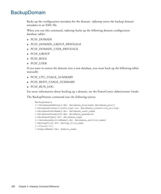 BackupDomain
             Backs up the configuration metadata for the domain. infasetup stores the backup domain
             metadata in an XML file.
             When you run this command, infasetup backs up the following domain configuration
             database tables:
             ♦   PCSF_DOMAIN
             ♦   PCSF_DOMAIN_GROUP_PRIVILEGE
             ♦   PCSF_DOMAIN_USER_PRIVILEGE
             ♦   PCSF_GROUP
             ♦   PCSF_ROLE
             ♦   PCSF_USER
             If you want to restore the domain into a new database, you must back up the following tables
             manually:
             ♦   PCSF_CPU_USAGE_SUMMARY
             ♦   PCSF_REPO_USAGE_SUMMARY
             ♦   PCSF_RUN_LOG
             For more information about backing up a domain, see the PowerCenter Administrator Guide.
             The BackupDomain command uses the following syntax:
                     BackupDomain
                     <<-DatabaseAddress|-da> database_hostname:database_port|
                     <-DatabaseConnectionString|-cs> database_connection_string>
                     <-DatabaseUserName|-du> database_user_name
                     <-DatabasePassword|-dp> database_password
                     <-DatabaseType|-dt> database_type
                     [<-DatabaseServiceName|-ds> database_service_name]
                     <-BackupFile|-bf> backup_file_name
                     [<-Force|-f>]
                     <-DomainName|-dn> domain_name




266   Chapter 4: infasetup Command Reference
 