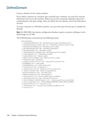 DefineDomain
             Creates a domain on the current machine.
             If you define a domain on a machine that currently hosts a domain, you must first stop the
             Informatica Services on the machine. When you run this command, infasetup removes the
             existing domain and node settings. After you define the new domain, restart the Informatica
             Services.
             To create a domain on a Windows machine, you must first open the host port or disable the
             firewall.
             Note: On IBM DB2, the domain configuration database requires a primary tablespace with a
             default page size of 16K.
             The DefineDomain command uses the following syntax:
                     DefineDomain
                     <<-DatabaseAddress|-da> database_hostname:database_port|
                     <-DatabaseConnectionString|-cs> database_connection_string>
                     <-DatabaseUserName|-du> database_user_name
                     <-DatabasePassword|-dp> database_password
                     <-DatabaseType|-dt> database_type
                     [<-DatabaseServiceName|-ds> database_service_name]
                     [<-Tablespace|-ts> tablespace_name]
                     <-DomainName|-dn> domain_name
                     <-AdministratorName|-ad> administrator_name
                     <-Password|-pd> password
                     <-LogServiceDirectory|-ld> log_service_directory
                     <-NodeName|-nn> node_name
                     <-NodeAddress|-na> node_host:port
                     [<-HttpsPort|-hs> https_port]
                     [<-KeystoreFile|-kf> keystore_file_location]
                     [<-KeystorePass|-kp> keystore_password]
                     <-MinProcessPort|-mi> minimum_port
                     <-MaxProcessPort|-ma> maximum_port
                     [<-ServerPort|-sv> server_admin_port_number]
                     [<-BackupDirectory|-bd> backup_directory]
                     [<-ServiceResilienceTimeout|-sr> timeout_period_in_seconds]
                     [<-ErrorLogLevel|-el> FATAL_ERROR_WARNING_INFO_TRACE_DEBUG]
                     <-ResourceFile|-rf> resource_file
                     [<-Timezone|-tz> log_service_timezone_GMT+00:00]
                     [<-Force|-f>]




268   Chapter 4: infasetup Command Reference
 