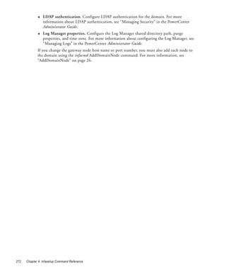 ♦   LDAP authentication. Configure LDAP authentication for the domain. For more
                 information about LDAP authentication, see “Managing Security” in the PowerCenter
                 Administrator Guide.
             ♦   Log Manager properties. Configure the Log Manager shared directory path, purge
                 properties, and time zone. For more information about configuring the Log Manager, see
                 “Managing Logs” in the PowerCenter Administrator Guide.
             If you change the gateway node host name or port number, you must also add each node to
             the domain using the infacmd AddDomainNode command. For more information, see
             “AddDomainNode” on page 26.




272   Chapter 4: infasetup Command Reference
 