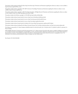 This product includes software developed by Boost (http://www.boost.org/). Permissions and limitations regarding this software are subject to terms available at
http://www.boost.org/LICENSE_1_0.txt.

This product includes software copyright © 1997-2007 University of Cambridge. Permissions and limitations regarding this software are subject to terms
available at http://www.pcre.org/license.txt.

This product includes software copyright (c) 2007 The Eclipse Foundation. All Rights Reserved. Permissions and limitations regarding this software are subject
to terms available at http://www.eclipse.org/org/documents/epl-v10.php.

The product includes the zlib library copyright (c) 1995-2005 Jean-loup Gailly and Mark Adler.

This product includes software licensed under the terms at http://www.tcl.tk/software/tcltk/license.html.

This product includes software licensed under the terms at http://www.bosrup.com/web/overlib/?License.
This product includes software licensed under the terms at http://www.stlport.org/doc/license.html.

This product includes software licensed under the Academic Free License (http://www.opensource.org/licenses/afl-3.0.php.)

This product includes software developed by the Indiana University Extreme! Lab. For further information please visit http://www.extreme.indiana.edu/.
This Software is protected by U.S. Patent Numbers 6,208,990; 6,044,374; 6,014,670; 6,032,158; 5,794,246; 6,339,775; 6,850,947; 6,895,471 and other U.S.
Patents Pending.

DISCLAIMER: Informatica Corporation provides this documentation “as is” without warranty of any kind, either express or implied, including, but not limited
to, the implied warranties of non-infringement, merchantability, or use for a particular purpose. Informatica Corporation does not warrant that this software or
documentation is error free. The information provided in this software or documentation may include technical inaccuracies or typographical errors. The
information in this software and documentation is subject to change at any time without notice.



Part Number: PC-CLR-85100-0001
 