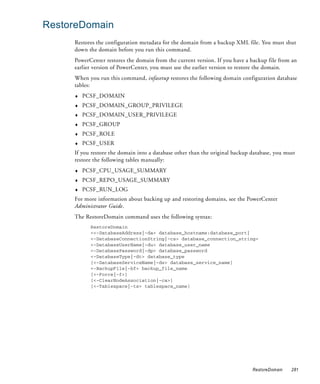 RestoreDomain
     Restores the configuration metadata for the domain from a backup XML file. You must shut
     down the domain before you run this command.
     PowerCenter restores the domain from the current version. If you have a backup file from an
     earlier version of PowerCenter, you must use the earlier version to restore the domain.
     When you run this command, infasetup restores the following domain configuration database
     tables:
     ♦   PCSF_DOMAIN
     ♦   PCSF_DOMAIN_GROUP_PRIVILEGE
     ♦   PCSF_DOMAIN_USER_PRIVILEGE
     ♦   PCSF_GROUP
     ♦   PCSF_ROLE
     ♦   PCSF_USER
     If you restore the domain into a database other than the original backup database, you must
     restore the following tables manually:
     ♦   PCSF_CPU_USAGE_SUMMARY
     ♦   PCSF_REPO_USAGE_SUMMARY
     ♦   PCSF_RUN_LOG
     For more information about backing up and restoring domains, see the PowerCenter
     Administrator Guide.
     The RestoreDomain command uses the following syntax:
           RestoreDomain
           <<-DatabaseAddress|-da> database_hostname:database_port|
           <-DatabaseConnectionString|-cs> database_connection_string>
           <-DatabaseUserName|-du> database_user_name
           <-DatabasePassword|-dp> database_password
           <-DatabaseType|-dt> database_type
           [<-DatabaseServiceName|-ds> database_service_name]
           <-BackupFile|-bf> backup_file_name
           [<-Force|-f>]
           [<-ClearNodeAssociation|-ca>]
           [<-Tablespace|-ts> tablespace_name]




                                                                              RestoreDomain   281
 