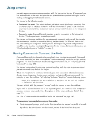 Using pmcmd
             pmcmd is a program you use to communicate with the Integration Service. With pmcmd, you
             can perform some of the tasks that you can also perform in the Workflow Manager, such as
             starting and stopping workflows and sessions.
             Use pmcmd in the following modes:
             ♦    Command line mode. You invoke and exit pmcmd each time you issue a command. You
                  can write scripts to schedule workflows with the command line syntax. Each command
                  you write in command line mode must include connection information to the Integration
                  Service.
             ♦    Interactive mode. You establish and maintain an active connection to the Integration
                  Service. This lets you issue a series of commands.
             You can use environment variables for user names and passwords with pmcmd. You can also
             use environment variables to customize the way pmcmd displays the date and time on the
             machine running the Integration Service process. Before you use pmcmd, configure these
             variables on the machine running the Integration Service process. For more information, see
             “Configuring Environment Variables” on page 5.


        Running Commands in Command Line Mode
             Command line mode invokes and exits pmcmd each time you issue a command. Command
             line mode is useful if you want to run pmcmd commands through batch files, scripts, or other
             programs. For more information about scripting pmcmd commands, see “Scripting pmcmd
             Commands” on page 294.
             Use pmcmd commands with operating system scheduling tools like cron, or you can embed
             pmcmd commands into shell or Perl scripts.
             When you run pmcmd in command line mode, you enter connection information such as
             domain name, Integration Service name, user name and password in each command. For
             example, to start the workflow “wf_SalesAvg” in folder “SalesEast,” use the following syntax:
                     pmcmd startworkflow -sv MyIntService -d MyDomain -u seller3 -p jackson
                     -f SalesEast wf_SalesAvg

             The user, seller3, with the password “jackson” sends the request to start the workflow.
             If you omit or incorrectly enter one of the required options, the command fails, and pmcmd
             returns a non-zero return code. For a description of all the return codes, see Table 5-1 on
             page 291.
             For a list of commands in command line mode, see “aborttask” on page 296.

             To run pmcmd commands in command line mode:

             1.    At the command prompt, switch to the directory where the pmcmd executable is located.
                   By default, the PowerCenter installer installs pmcmd in the serverbin directory.



290   Chapter 5: pmcmd Command Reference
 