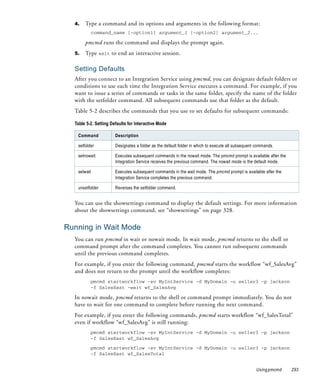 4.   Type a command and its options and arguments in the following format:
          command_name [-option1] argument_1 [-option2] argument_2...

       pmcmd runs the command and displays the prompt again.
  5.   Type exit to end an interactive session.

  Setting Defaults
  After you connect to an Integration Service using pmcmd, you can designate default folders or
  conditions to use each time the Integration Service executes a command. For example, if you
  want to issue a series of commands or tasks in the same folder, specify the name of the folder
  with the setfolder command. All subsequent commands use that folder as the default.
  Table 5-2 describes the commands that you use to set defaults for subsequent commands:

  Table 5-2. Setting Defaults for Interactive Mode

   Command             Description

   setfolder           Designates a folder as the default folder in which to execute all subsequent commands.

   setnowait           Executes subsequent commands in the nowait mode. The pmcmd prompt is available after the
                       Integration Service receives the previous command. The nowait mode is the default mode.

   setwait             Executes subsequent commands in the wait mode. The pmcmd prompt is available after the
                       Integration Service completes the previous command.

   unsetfolder         Reverses the setfolder command.


  You can use the showsettings command to display the default settings. For more information
  about the showsettings command, see “showsettings” on page 328.


Running in Wait Mode
  You can run pmcmd in wait or nowait mode. In wait mode, pmcmd returns to the shell or
  command prompt after the command completes. You cannot run subsequent commands
  until the previous command completes.
  For example, if you enter the following command, pmcmd starts the workflow “wf_SalesAvg”
  and does not return to the prompt until the workflow completes:
          pmcmd startworkflow -sv MyIntService -d MyDomain -u seller3 -p jackson
          -f SalesEast -wait wf_SalesAvg

  In nowait mode, pmcmd returns to the shell or command prompt immediately. You do not
  have to wait for one command to complete before running the next command.
  For example, if you enter the following commands, pmcmd starts workflow “wf_SalesTotal”
  even if workflow “wf_SalesAvg” is still running:
          pmcmd startworkflow -sv MyIntService -d MyDomain -u seller3 -p jackson
          -f SalesEast wf_SalesAvg

          pmcmd startworkflow -sv MyIntService -d MyDomain -u seller3 -p jackson
          -f SalesEast wf_SalesTotal


                                                                                                   Using pmcmd    293
 
