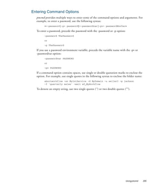 Entering Command Options
  pmcmd provides multiple ways to enter some of the command options and arguments. For
  example, to enter a password, use the following syntax:
        <<-password|-p> password|<-passwordvar|-pv> passwordEnvVar>

  To enter a password, precede the password with the -password or -p option:
        -password ThePassword

        or

        -p ThePassword

  If you use a password environment variable, precede the variable name with the -pv or
  -passwordvar option:
        -passwordvar PASSWORD

        or

        -pv PASSWORD

  If a command option contains spaces, use single or double quotation marks to enclose the
  option. For example, use single quotes in the following syntax to enclose the folder name:
        abortworkflow -sv MyIntService -d MyDomain -u seller3 -p jackson
        -f 'quarterly sales' -wait wf_MyWorkflow

  To denote an empty string, use two single quotes ('') or two double quotes ("").




                                                                               Using pmcmd     295
 