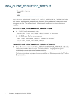 INFA_CLIENT_RESILIENCE_TIMEOUT
                   Command Line Programs:
                   infacmd
                   pmcmd
                   pmrep


            You can set the environment variable INFA_CLIENT_RESILIENCE_TIMEOUT to limit
            the number of seconds the command line programs spend establishing connections to the
            domain or service. The default time is 180 seconds if you do not set this environment
            variable.

            To configure INFA_CLIENT_RESILIENCE_TIMEOUT on UNIX:

                 In a UNIX C shell environment, type:
                    setenv INFA_CLIENT_RESILIENCE_TIMEOUT <number of seconds>

                 In a UNIX Bourne shell environment, type:
                    INFA_CLIENT_RESILIENCE_TIMEOUT = <number of seconds>

                    export INFA_CLIENT_RESILIENCE_TIMEOUT


            To configure INFA_CLIENT_RESILIENCE_TIMEOUT on Windows:

                 Enter the environment variable INFA_CLIENT_RESILIENCE_TIMEOUT, and set the
                 value to the number of seconds you want the command line programs to spend
                 establishing a connection to the domain or service.
                 For information about setting environment variables on Windows, consult the Windows
                 documentation.




8   Chapter 2: Configuring Environment Variables
 