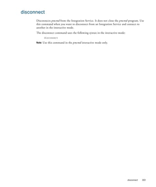 disconnect
      Disconnects pmcmd from the Integration Service. It does not close the pmcmd program. Use
      this command when you want to disconnect from an Integration Service and connect to
      another in the interactive mode.
      The disconnect command uses the following syntax in the interactive mode:
            disconnect

      Note: Use this command in the pmcmd interactive mode only.




                                                                                  disconnect   303
 