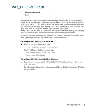 INFA_CODEPAGENAME
         Command Line Programs:
         pmcmd
         pmrep


    pmcmd and pmrep send commands in Unicode and use the code page of the host machine
    unless you set the code page environment variable, INFA_CODEPAGENAME, to override
    it. If you set INFA_CODEPAGENAME for pmcmd, the code page must be compatible with
    the Integration Service code page. If you set INFA_CODEPAGENAME for pmrep, the code
    page name must be compatible with the repository code page. If you set
    INFA_CODEPAGENAME on the machine where you run pmcmd and pmrep, the code page
    must be compatible with the Integration Service and the repository code pages.
    If the code pages are not compatible, the command might fail. For more information about
    code page compatibility, see the PowerCenter Administrator Guide.

    To configure INFA_CODEPAGENAME on UNIX:

        In a UNIX C shell environment, type:
          setenv INFA_CODEPAGENAME <code page name>

        In a UNIX Bourne shell environment, type:
          INFA_CODEPAGENAME = <code page name>

          export INFA_CODEPAGENAME


    To configure INFA_CODEPAGENAME on Windows:

        Enter the environment variable INFA_CODEPAGENAME, and set the value to the
        code page name.
        For information about setting environment variables on Windows, consult the Windows
        documentation.




                                                                    INFA_CODEPAGENAME          9
 