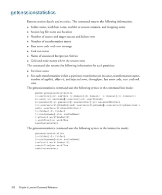 getsessionstatistics
             Returns session details and statistics. The command returns the following information:
             ♦   Folder name, workflow name, worklet or session instance, and mapping name
             ♦   Session log file name and location
             ♦   Number of source and target success and failure rows
             ♦   Number of transformation errors
             ♦   First error code and error message
             ♦   Task run status
             ♦   Name of associated Integration Service
             ♦   Grid and node names where the session runs
             The command also returns the following information for each partition:
             ♦   Partition name
             ♦   For each transformation within a partition: transformation instance, transformation name,
                 number of applied, affected, and rejected rows, throughput, last error code, start and end
                 time
             The getsessionstatistics command uses the following syntax in the command line mode:
                    pmcmd getsessionstatistics
                    <<-service|-sv> service [<-domain|-d> domain] [<-timeout|-t> timeout]>
                    <<-user|-u> username|<-uservar|-uv> userEnvVar>
                    <<-password|-p> password|<-passwordvar|-pv> passwordEnvVar>
                    [<<-usersecuritydomain|-usd> usersecuritydomain|<-usersecuritydomainvar|-
                    usdv> userSecuritydomainEnvVar>]
                    [<-folder|-f> folder]
                    [<-runinsname|-rin> runInsName]
                    [-wfrunid workflowRunId]
                    <-workflow|-w> workflow
                    taskInstancePath

             The getsessionstatistics command uses the following syntax in the interactive mode:
                    getsessionstatistics
                    [<-folder|-f> folder]
                    [<-runinsname|-rin> runInsName]
                    [-wfrunid workflowRunId]
                    <-workflow|-w> workflow
                    taskInstancePath




310   Chapter 5: pmcmd Command Reference
 