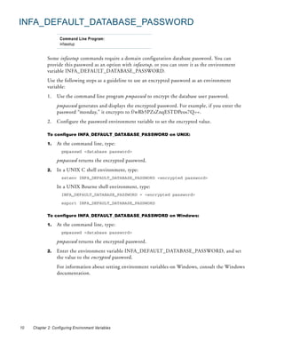 INFA_DEFAULT_DATABASE_PASSWORD
                    Command Line Program:
                    infasetup


             Some infasetup commands require a domain configuration database password. You can
             provide this password as an option with infasetup, or you can store it as the environment
             variable INFA_DEFAULT_DATABASE_PASSWORD.
             Use the following steps as a guideline to use an encrypted password as an environment
             variable:
             1.   Use the command line program pmpasswd to encrypt the database user password.
                  pmpasswd generates and displays the encrypted password. For example, if you enter the
                  password “monday,” it encrypts to f/wRb5PZsZnqESTDPeos7Q==.
             2.   Configure the password environment variable to set the encrypted value.

             To configure INFA_DEFAULT_DATABASE_PASSWORD on UNIX:

             1.   At the command line, type:
                     pmpasswd <database password>

                  pmpasswd returns the encrypted password.
             2.   In a UNIX C shell environment, type:
                     setenv INFA_DEFAULT_DATABASE_PASSWORD <encrypted password>

                  In a UNIX Bourne shell environment, type:
                     INFA_DEFAULT_DATABASE_PASSWORD = <encrypted password>

                     export INFA_DEFAULT_DATABASE_PASSWORD


             To configure INFA_DEFAULT_DATABASE_PASSWORD on Windows:

             1.   At the command line, type:
                     pmpasswd <database password>

                  pmpasswd returns the encrypted password.
             2.   Enter the environment variable INFA_DEFAULT_DATABASE_PASSWORD, and set
                  the value to the encrypted password.
                  For information about setting environment variables on Windows, consult the Windows
                  documentation.




10   Chapter 2: Configuring Environment Variables
 