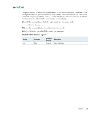 setfolder
       Designates a folder as the default folder in which to execute all subsequent commands. After
       issuing this command, you do not need to enter a folder name for workflow, task, and session
       commands. If you enter a folder name in a command after the setfolder command, that folder
       name overrides the default folder name for that command only.
       The setfolder command uses the following syntax in the interactive mode:
              setfolder folder

       Note: Use this command in the pmcmd interactive mode only.

       Table 5-16 describes pmcmd setfolder option and argument:

       Table 5-16. setfolder Option and Argument

                                               Required/
        Option             Argument                        Description
                                               Optional

        n/a                folder              Required    Name of the folder.




                                                                                      setfolder   325
 
