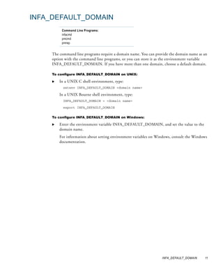 INFA_DEFAULT_DOMAIN
          Command Line Programs:
          infacmd
          pmcmd
          pmrep


     The command line programs require a domain name. You can provide the domain name as an
     option with the command line programs, or you can store it as the environment variable
     INFA_DEFAULT_DOMAIN. If you have more than one domain, choose a default domain.

     To configure INFA_DEFAULT_DOMAIN on UNIX:

         In a UNIX C shell environment, type:
           setenv INFA_DEFAULT_DOMAIN <domain name>

         In a UNIX Bourne shell environment, type:
           INFA_DEFAULT_DOMAIN = <domain name>

           export INFA_DEFAULT_DOMAIN


     To configure INFA_DEFAULT_DOMAIN on Windows:

         Enter the environment variable INFA_DEFAULT_DOMAIN, and set the value to the
         domain name.
         For information about setting environment variables on Windows, consult the Windows
         documentation.




                                                                  INFA_DEFAULT_DOMAIN     11
 