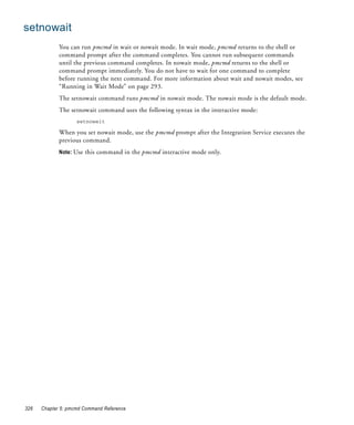 setnowait
             You can run pmcmd in wait or nowait mode. In wait mode, pmcmd returns to the shell or
             command prompt after the command completes. You cannot run subsequent commands
             until the previous command completes. In nowait mode, pmcmd returns to the shell or
             command prompt immediately. You do not have to wait for one command to complete
             before running the next command. For more information about wait and nowait modes, see
             “Running in Wait Mode” on page 293.
             The setnowait command runs pmcmd in nowait mode. The nowait mode is the default mode.
             The setnowait command uses the following syntax in the interactive mode:
                    setnowait

             When you set nowait mode, use the pmcmd prompt after the Integration Service executes the
             previous command.
             Note: Use this command in the pmcmd interactive mode only.




326   Chapter 5: pmcmd Command Reference
 