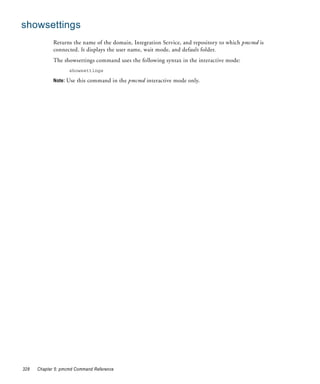 showsettings
             Returns the name of the domain, Integration Service, and repository to which pmcmd is
             connected. It displays the user name, wait mode, and default folder.
             The showsettings command uses the following syntax in the interactive mode:
                    showsettings

             Note: Use this command in the pmcmd interactive mode only.




328   Chapter 5: pmcmd Command Reference
 