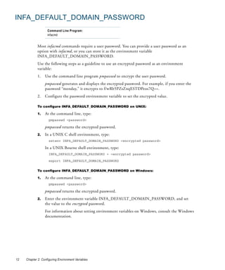 INFA_DEFAULT_DOMAIN_PASSWORD
                    Command Line Program:
                    infacmd


             Most infacmd commands require a user password. You can provide a user password as an
             option with infacmd, or you can store it as the environment variable
             INFA_DEFAULT_DOMAIN_PASSWORD.
             Use the following steps as a guideline to use an encrypted password as an environment
             variable:
             1.   Use the command line program pmpasswd to encrypt the user password.
                  pmpasswd generates and displays the encrypted password. For example, if you enter the
                  password “monday,” it encrypts to f/wRb5PZsZnqESTDPeos7Q==.
             2.   Configure the password environment variable to set the encrypted value.

             To configure INFA_DEFAULT_DOMAIN_PASSWORD on UNIX:

             1.   At the command line, type:
                     pmpasswd <password>

                  pmpasswd returns the encrypted password.
             2.   In a UNIX C shell environment, type:
                     setenv INFA_DEFAULT_DOMAIN_PASSWORD <encrypted password>

                  In a UNIX Bourne shell environment, type:
                     INFA_DEFAULT_DOMAIN_PASSWORD = <encrypted password>

                     export INFA_DEFAULT_DOMAIN_PASSWORD


             To configure INFA_DEFAULT_DOMAIN_PASSWORD on Windows:

             1.   At the command line, type:
                     pmpasswd <password>

                  pmpasswd returns the encrypted password.
             2.   Enter the environment variable INFA_DEFAULT_DOMAIN_PASSWORD, and set
                  the value to the encrypted password.
                  For information about setting environment variables on Windows, consult the Windows
                  documentation.




12   Chapter 2: Configuring Environment Variables
 