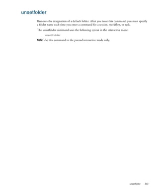unsetfolder
      Removes the designation of a default folder. After you issue this command, you must specify
      a folder name each time you enter a command for a session, workflow, or task.
      The unsetfolder command uses the following syntax in the interactive mode:
            unsetfolder

      Note: Use this command in the pmcmd interactive mode only.




                                                                                   unsetfolder   343
 