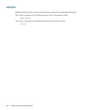 version
             Displays the PowerCenter version and Informatica trademark and copyright information.
             The version command uses the following syntax in the command line mode:
                    pmcmd version

             The version command uses the following syntax in the interactive mode:
                    version




344   Chapter 5: pmcmd Command Reference
 