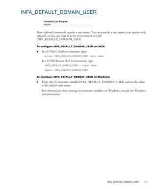 INFA_DEFAULT_DOMAIN_USER
         Command Line Program:
         infacmd


    Most infacmd commands require a user name. You can provide a user name as an option with
    infacmd, or you can store it as the environment variable
    INFA_DEFAULT_DOMAIN_USER.

    To configure INFA_DEFAULT_DOMAIN_USER on UNIX:

        In a UNIX C shell environment, type:
          setenv INFA_DEFAULT_DOMAIN_USER <user name>

        In a UNIX Bourne shell environment, type:
          INFA_DEFAULT_DOMAIN_USER = <user name>

          export INFA_DEFAULT_DOMAIN_USER


    To configure INFA_DEFAULT_DOMAIN_USER on Windows:

        Enter the environment variable INFA_DEFAULT_DOMAIN_USER, and set the value
        to the default user name.
        For information about setting environment variables on Windows, consult the Windows
        documentation.




                                                            INFA_DEFAULT_DOMAIN_USER      13
 