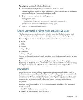 To run pmrep commands in interactive mode:

  1.    At the command prompt, enter pmrep to invoke interactive mode.
        This starts pmrep in interactive mode and displays a pmrep> prompt. You do not have to
        type pmrep before each command in interactive mode.
  2.    Enter a command and its options and arguments.
        At the prompt, enter:
          command_name [-option1] argument_1 [-option2] argument_2...

        pmrep runs the command and displays the prompt again.
  3.    Type exit to end an interactive session.


Running Commands in Normal Mode and Exclusive Mode
  The Repository Service runs in normal or exclusive mode. Run the Repository Service in
  exclusive mode to perform tasks that permit only one user connection to the repository.
  Run the Repository Service in exclusive mode to use the following pmrep commands:
  ♦    Create
  ♦    Delete
  ♦    Register
  ♦    RegisterPlugin
  ♦    Unregister
  ♦    UnregisterPlugin
  You can use the Administration Console or infacmd to run the Repository Service in exclusive
  mode.
  For more information about configuring the Repository Service, see “Managing the
  Repository” in the PowerCenter Administrator Guide. For more information about updating
  the Repository Service with infacmd, see “UpdateRepositoryService” on page 247.


Return Codes
  pmrep indicates the success or failure of a command with a return code. Return code “0”
  indicates that the command succeeded. Return code “1” indicates that the command failed.
  Some commands perform multiple operations. For example, addToDeploymentgroup adds
  multiple objects to a deployment group. In these cases, a Return code “0” indicates that the
  command was executed successfully even if only some of the objects were deployed
  successfully.
  Enter one of the following DOS or UNIX echo commands immediately after running the
  pmrep command:
  ♦    In a DOS shell, enter echo %ERRORLEVEL%
  ♦    In a UNIX Bourne or Korn shell, enter echo $?


                                                                              Using pmrep   351
 