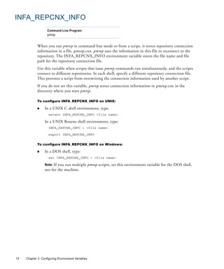 INFA_REPCNX_INFO
                    Command Line Program:
                    pmrep


             When you run pmrep in command line mode or from a script, it stores repository connection
             information in a file, pmrep.cnx. pmrep uses the information in this file to reconnect to the
             repository. The INFA_REPCNX_INFO environment variable stores the file name and file
             path for the repository connection file.
             Use this variable when scripts that issue pmrep commands run simultaneously, and the scripts
             connect to different repositories. In each shell, specify a different repository connection file.
             This prevents a script from overwriting the connection information used by another script.
             If you do not set this variable, pmrep stores connection information in pmrep.cnx in the
             directory where you start pmrep.

             To configure INFA_REPCNX_INFO on UNIX:

                  In a UNIX C shell environment, type:
                     setenv INFA_REPCNX_INFO <file name>

                  In a UNIX Bourne shell environment, type:
                     INFA_REPCNX_INFO = <file name>

                     export INFA_REPCNX_INFO


             To configure INFA_REPCNX_INFO on Windows:

                  In a DOS shell, type:
                     set INFA_REPCNX_INFO = <file name>

                  Note: If you run multiple pmrep scripts, set this environment variable for the DOS shell,
                  not for the machine.




14   Chapter 2: Configuring Environment Variables
 