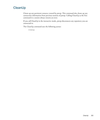 CleanUp
     Cleans up any persistent resource created by pmrep. This command also cleans up any
     connection information from previous sessions of pmrep. Calling CleanUp as the first
     command in a session always returns an error.
     If you call CleanUp in the interactive mode, pmrep disconnects any repository you are
     connected to.
     The CleanUp command uses the following syntax:
           cleanup




                                                                                   CleanUp   363
 