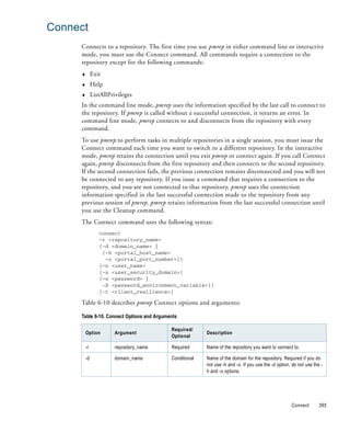 Connect
     Connects to a repository. The first time you use pmrep in either command line or interactive
     mode, you must use the Connect command. All commands require a connection to the
     repository except for the following commands:
     ♦        Exit
     ♦        Help
     ♦        ListAllPrivileges
     In the command line mode, pmrep uses the information specified by the last call to connect to
     the repository. If pmrep is called without a successful connection, it returns an error. In
     command line mode, pmrep connects to and disconnects from the repository with every
     command.
     To use pmrep to perform tasks in multiple repositories in a single session, you must issue the
     Connect command each time you want to switch to a different repository. In the interactive
     mode, pmrep retains the connection until you exit pmrep or connect again. If you call Connect
     again, pmrep disconnects from the first repository and then connects to the second repository.
     If the second connection fails, the previous connection remains disconnected and you will not
     be connected to any repository. If you issue a command that requires a connection to the
     repository, and you are not connected to that repository, pmrep uses the connection
     information specified in the last successful connection made to the repository from any
     previous session of pmrep. pmrep retains information from the last successful connection until
     you use the Cleanup command.
     The Connect command uses the following syntax:
                 connect
                 -r <repository_name>
                 {-d <domain_name> |
                  {-h <portal_host_name>
                   -o <portal_port_number>}}
                 [-n <user_name>
                 [-s <user_security_domain>]
                 [-x <password> |
                  -X <password_environment_variable>]]
                 [-t <client_resilience>]

     Table 6-10 describes pmrep Connect options and arguments:

     Table 6-10. Connect Options and Arguments

                                           Required/
         Option         Argument                         Description
                                           Optional

         -r             repository_name    Required      Name of the repository you want to connect to.

         -d             domain_name        Conditional   Name of the domain for the repository. Required if you do
                                                         not use -h and -o. If you use the -d option, do not use the -
                                                         h and -o options.




                                                                                                     Connect        365
 