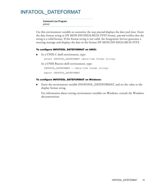INFATOOL_DATEFORMAT
          Command Line Program:
          pmcmd


    Use this environment variable to customize the way pmcmd displays the date and time. Enter
    the date format string in DY MON DD HH24:MI:SS YYYY format. pmcmd verifies that the
    string is a valid format. If the format string is not valid, the Integration Service generates a
    warning message and displays the date in the format DY MON DD HH24:MI:SS YYYY.

    To configure INFATOOL_DATEFORMAT on UNIX:

        In a UNIX C shell environment, type:
          setenv INFATOOL_DATEFORMAT <date/time format string>

        In a UNIX Bourne shell environment, type:
          INFATOOL_DATEFORMAT = <date/time format string>

          export INFATOOL_DATEFORMAT


    To configure INFATOOL_DATEFORMAT on Windows:

        Enter the environment variable INFATOOL_DATEFORMAT, and set the value to the
        display format string.
        For information about setting environment variables on Windows, consult the Windows
        documentation.




                                                                       INFATOOL_DATEFORMAT        15
 