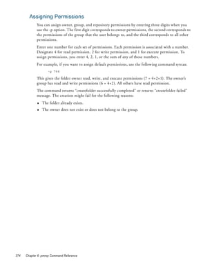 Assigning Permissions
             You can assign owner, group, and repository permissions by entering three digits when you
             use the -p option. The first digit corresponds to owner permissions, the second corresponds to
             the permissions of the group that the user belongs to, and the third corresponds to all other
             permissions.
             Enter one number for each set of permissions. Each permission is associated with a number.
             Designate 4 for read permission, 2 for write permission, and 1 for execute permission. To
             assign permissions, you enter 4, 2, 1, or the sum of any of those numbers.
             For example, if you want to assign default permissions, use the following command syntax:
                    -p 764

             This gives the folder owner read, write, and execute permissions (7 = 4+2+1). The owner’s
             group has read and write permissions (6 = 4+2). All others have read permission.
             The command returns “createfolder successfully completed” or returns “createfolder failed”
             message. The creation might fail for the following reasons:
             ♦   The folder already exists.
             ♦   The owner does not exist or does not belong to the group.




374   Chapter 6: pmrep Command Reference
 