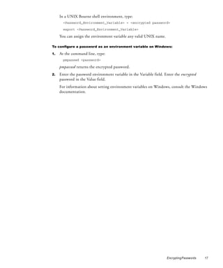 In a UNIX Bourne shell environment, type:
       <Password_Environment_Variable> = <encrypted password>

       export <Password_Environment_Variable>

     You can assign the environment variable any valid UNIX name.

To configure a password as an environment variable on Windows:

1.   At the command line, type:
       pmpasswd <password>

     pmpasswd returns the encrypted password.
2.   Enter the password environment variable in the Variable field. Enter the encrypted
     password in the Value field.
     For information about setting environment variables on Windows, consult the Windows
     documentation.




                                                                     Encrypting Passwords   17
 