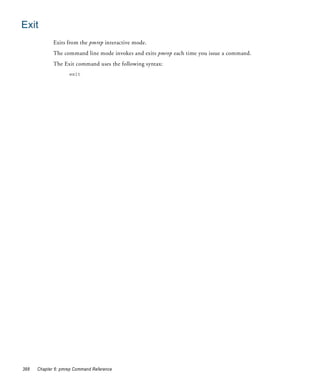 Exit
             Exits from the pmrep interactive mode.
             The command line mode invokes and exits pmrep each time you issue a command.
             The Exit command uses the following syntax:
                    exit




388   Chapter 6: pmrep Command Reference
 