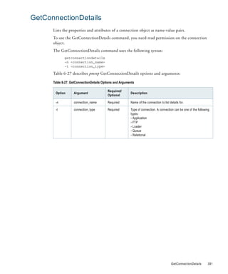 GetConnectionDetails
      Lists the properties and attributes of a connection object as name-value pairs.
      To use the GetConnectionDetails command, you need read permission on the connection
      object.
      The GetConnectionDetails command uses the following syntax:
             getconnectiondetails
             -n <connection_name>
             -t <connection_type>

      Table 6-27 describes pmrep GetConnectionDetails options and arguments:

      Table 6-27. GetConnectionDetails Options and Arguments

                                          Required/
       Option      Argument                              Description
                                          Optional

       -n          connection_name        Required       Name of the connection to list details for.

       -t          connection_type        Required       Type of connection. A connection can be one of the following
                                                         types:
                                                         - Application
                                                         - FTP
                                                         - Loader
                                                         - Queue
                                                         - Relational




                                                                                         GetConnectionDetails      391
 