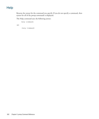 Help
             Returns the syntax for the command you specify. If you do not specify a command, then
             syntax for all of the pmrep commands is displayed.
             The Help command uses the following syntax:
                    help [command]

             -or-
                    -help [command]




392   Chapter 6: pmrep Command Reference
 