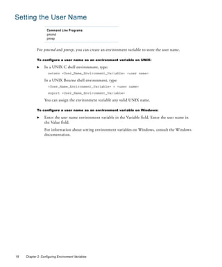 Setting the User Name
                    Command Line Programs:
                    pmcmd
                    pmrep


             For pmcmd and pmrep, you can create an environment variable to store the user name.

             To configure a user name as an environment variable on UNIX:

                  In a UNIX C shell environment, type:
                     setenv <User_Name_Environment_Variable> <user name>

                  In a UNIX Bourne shell environment, type:
                     <User_Name_Environment_Variable> = <user name>

                     export <User_Name_Environment_Variable>

                  You can assign the environment variable any valid UNIX name.

             To configure a user name as an environment variable on Windows:

                  Enter the user name environment variable in the Variable field. Enter the user name in
                  the Value field.
                  For information about setting environment variables on Windows, consult the Windows
                  documentation.




18   Chapter 2: Configuring Environment Variables
 