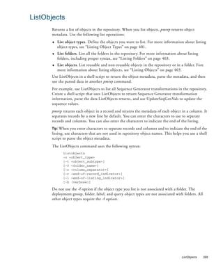 ListObjects
      Returns a list of objects in the repository. When you list objects, pmrep returns object
      metadata. Use the following list operations:
      ♦   List object types. Define the objects you want to list. For more information about listing
          object types, see “Listing Object Types” on page 401.
      ♦   List folders. List all the folders in the repository. For more information about listing
          folders, including proper syntax, see “Listing Folders” on page 403.
      ♦   List objects. List reusable and non-reusable objects in the repository or in a folder. Fore
          more information about listing objects, see “Listing Objects” on page 403.
      Use ListObjects in a shell script to return the object metadata, parse the metadata, and then
      use the parsed data in another pmrep command.
      For example, use ListObjects to list all Sequence Generator transformations in the repository.
      Create a shell script that uses ListObjects to return Sequence Generator transformation
      information, parse the data ListObjects returns, and use UpdateSeqGenVals to update the
      sequence values.
      pmrep returns each object in a record and returns the metadata of each object in a column. It
      separates records by a new line by default. You can enter the characters to use to separate
      records and columns. You can also enter the characters to indicate the end of the listing.
      Tip: When you enter characters to separate records and columns and to indicate the end of the
      listing, use characters that are not used in repository object names. This helps you use a shell
      script to parse the object metadata.
      The ListObjects command uses the following syntax:
             listobjects
             -o <object_type>
             [-t <object_subtype>]
             [-f <folder_name>]
             [-c <column_separator>]
             [-r <end-of-record_indicator>]
             [-l <end-of-listing_indicator>]
             [-b (verbose)]

      Do not use the -f option if the object type you list is not associated with a folder. The
      deployment group, folder, label, and query object types are not associated with folders. All
      other object types require the -f option.




                                                                                       ListObjects   399
 