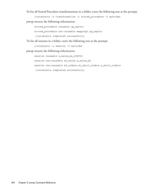 To list all Stored Procedure transformations in a folder, enter the following text at the prompt:
                    listobjects -o transformation -t stored_procedure -f myfolder

             pmrep returns the following information:
                    stored_procedure reusable sp_sproc1

                    stored_procedure non-reusable mapping1.sp_nsproc
                    .listobjects completed successfully.

             To list all sessions in a folder, enter the following text at the prompt:
                    listobjects -o session -f myfolder

             pmrep returns the following information:
                    session reusable s_sales_by_CUSTID

                    session non-reusable wf_sales.s_sales_Q3

                    session non-reusable wf_orders.wl_shirt_orders.s_shirt_orders

                    .listobjects completed successfully.




404   Chapter 6: pmrep Command Reference
 