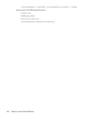 listtablesbysess -f myfolder -s wf_workkflow1.s_nrsess1 -t target

             pmrep returns the following information:
                    target1_inst

                    ORDERS_BY_CUSTID
                    Shortcut_To_tgt2_inst

                    listtablesbysess completed successfully.




406   Chapter 6: pmrep Command Reference
 