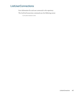 ListUserConnections
      Lists information for each user connected to the repository.
      The ListUserConnections command uses the following syntax:
            listuserconnections




                                                                     ListUserConnections   407
 