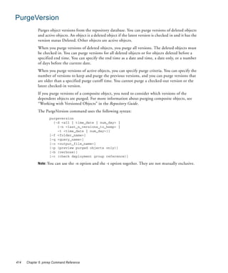 PurgeVersion
             Purges object versions from the repository database. You can purge versions of deleted objects
             and active objects. An object is a deleted object if the latest version is checked in and it has the
             version status Deleted. Other objects are active objects.
             When you purge versions of deleted objects, you purge all versions. The deleted objects must
             be checked in. You can purge versions for all deleted objects or for objects deleted before a
             specified end time. You can specify the end time as a date and time, a date only, or a number
             of days before the current date.
             When you purge versions of active objects, you can specify purge criteria. You can specify the
             number of versions to keep and purge the previous versions, and you can purge versions that
             are older than a specified purge cutoff time. You cannot purge a checked-out version or the
             latest checked-in version.
             If you purge versions of a composite object, you need to consider which versions of the
             dependent objects are purged. For more information about purging composite objects, see
             “Working with Versioned Objects” in the Repository Guide.
             The PurgeVersion command uses the following syntax:
                    purgeversion
                      {-d <all | time_date | num_day> |
                        {-n <last_n_versions_to_keep> |
                        -t <time_date | num_day>}}
                    [-f <folder_name>]
                    [-q <query_name>]
                    [-o <output_file_name>]
                    [-p (preview purged objects only)]
                    [-b (verbose)]
                    [-c (check deployment group reference)]

             Note: You can use the -n option and the -t option together. They are not mutually exclusive.




414   Chapter 6: pmrep Command Reference
 