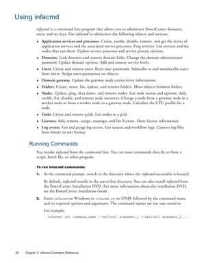 Using infacmd
            infacmd is a command line program that allows you to administer PowerCenter domains,
            users, and services. Use infacmd to administer the following objects and services:
            ♦    Application services and processes. Create, enable, disable, remove, and get the status of
                 application services and the associated service processes. Ping services. List services and the
                 nodes that run them. Update service processes and service process options.
            ♦    Domains. Link domains and remove domain links. Change the domain administrator
                 password. Update domain options. Add and remove service levels.
            ♦    Users. Create and remove users. Reset user passwords. Subscribe to and unsubscribe users
                 from alerts. Assign users permission on objects.
            ♦    Domain gateway. Update the gateway node connectivity information.
            ♦    Folders. Create, move, list, update, and remove folders. Move objects between folders.
            ♦    Nodes. Update, ping, shut down, and remove nodes. List node names and options. Add,
                 enable, list, disable, and remove node resources. Change a node from a gateway node to a
                 worker node or from a worker node to a gateway node. Calculate the CPU profile for a
                 node.
            ♦    Grids. Create and remove grids. List nodes in a grid.
            ♦    Licenses. Add, remove, assign, unassign, and list licenses. Show license information.
            ♦    Log events. Get and purge log events. Get session and workflow logs. Convert log files
                 from binary to text format.


       Running Commands
            You invoke infacmd from the command line. You can issue commands directly or from a
            script, batch file, or other program.

            To run infacmd commands:

            1.    At the command prompt, switch to the directory where the infacmd executable is located.
                  By default, infacmd installs in the serverbin directory. You can also install infacmd from
                  the PowerCenter Installation DVD. For more information about the installation DVD,
                  see the PowerCenter Installation Guide.
            2.    Enter infacmd on Windows or infacmd.sh on UNIX followed by the command name
                  and its required options and arguments. The command names are not case sensitive.
                  For example:
                    infacmd(.sh) command_name [-option1] argument_1 [-option2] argument_2...




20   Chapter 3: infacmd Command Reference
 