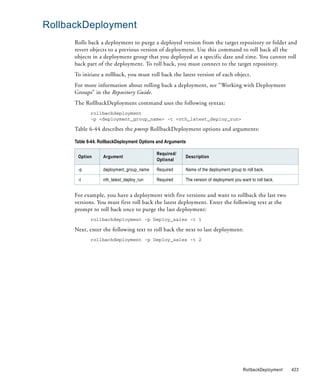 RollbackDeployment
      Rolls back a deployment to purge a deployed version from the target repository or folder and
      revert objects to a previous version of deployment. Use this command to roll back all the
      objects in a deployment group that you deployed at a specific date and time. You cannot roll
      back part of the deployment. To roll back, you must connect to the target repository.
      To initiate a rollback, you must roll back the latest version of each object.
      For more information about rolling back a deployment, see “Working with Deployment
      Groups” in the Repository Guide.
      The RollbackDeployment command uses the following syntax:
             rollbackdeployment
             -p <deployment_group_name> -t <nth_latest_deploy_run>

      Table 6-44 describes the pmrep RollbackDeployment options and arguments:

      Table 6-44. RollbackDeployment Options and Arguments

                                            Required/
       Option      Argument                              Description
                                            Optional

       -p          deployment_group_name    Required     Name of the deployment group to roll back.

       -t          nth_latest_deploy_run    Required     The version of deployment you want to roll back.


      For example, you have a deployment with five versions and want to rollback the last two
      versions. You must first roll back the latest deployment. Enter the following text at the
      prompt to roll back once to purge the last deployment:
             rollbackdeployment -p Deploy_sales -t 1

      Next, enter the following text to roll back the next to last deployment:
             rollbackdeployment -p Deploy_sales -t 2




                                                                                        RollbackDeployment   423
 