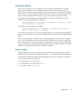 Command Options
  When you run infacmd, you enter options for each command, followed by the required
  arguments. For example, most commands require that you enter the domain name, user
  name, and password using command options. Command options are preceded with a hyphen
  and are not case sensitive. Arguments follow the option. To enter an argument that contains a
  space or other non-alphanumeric character, enclose the argument in quotation marks.
  For example, the following command adds file/directory resource “BackupDir” to node
  “Node1” in domain “MyDomain” on Windows:
         infacmd AddNodeResource -dn MyDomain -un AdminUser -pd password -nn Node1
         -rt "File Directory" -rn BkupDir

  On UNIX, the same command is as follows:
         infacmd.sh AddNodeResource -dn MyDomain -un AdminUser -pd password -nn
         Node1 -rt "File Directory" -rn BkupDir

  If you omit or incorrectly enter one of the required options, the command fails and infacmd
  returns an error message. For a description of infacmd error messages, see the Troubleshooting
  Guide.
  You can use environment variables for some command options with infacmd. For example,
  you can store the default user name and password for a domain as environment variables so
  that you do not have to enter them using command options. Configure these variables before
  you use infacmd. For more information about configuring environment variables to use with
  infacmd, see “Configuring Environment Variables” on page 5.


Return Codes
  infacmd indicates the success or failure of a command with a return code. Return code “0”
  indicates that the command succeeded. Return code “ -1” indicates that the command failed.
  Use the DOS or UNIX echo command immediately after running an infacmd command to
  see the return code for the command:
  ♦   In a DOS shell: echo %ERRORLEVEL%
  ♦   In a UNIX Bourne or Korn shell: echo $?
  ♦   In a UNIX C shell: echo $status




                                                                              Using infacmd   21
 