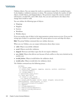 Validate
             Validates objects. You can output the results to a persistent output file or standard output.
             It also displays a validation summary to stdout. The summary includes the number of valid
             objects, invalid objects, and skipped objects. The persistent output file contains standard
             information, encoded IDs, and a CRC check. You can save and check in the objects that
             change from invalid to valid.
             You can validate the following types of objects:
             ♦   Mappings
             ♦   Mapplets
             ♦   Sessions
             ♦   Workflows
             ♦   Worklet objects
             If you use another type of object in the input parameter, pmrep returns an error. If you use the
             wrong type of object in a persistent input file, pmrep reports an error and skips the object.
             Note: The pmrep Validate command does not validate shortcuts.

             When you run Validate, you can output information about object status:
             ♦   valid. Objects successfully validated.
             ♦   saved. Objects saved after validation.
             ♦   skipped. Shortcuts and object types that do not require validation.
             ♦   save_failed. Objects that did not save because of lock conflicts or they were checked out by
                 another user.
             ♦   invalid_before. Objects invalid before the validation check.
             ♦   invalid_after. Objects invalid after the validation check.
             The Validate command uses the following syntax:
                    validate
                    {{-n <object_name>
                     -o <object_type (mapplet, mapping, session, worklet, workflow)>
                     [-v <version_number>]
                     [-f <folder_name>]} |
                    -i <persistent_input_file>}
                    [-s (save upon valid)
                     [-k (check in upon valid)
                       [-m <check_in_comments>]]]
                    [-p <output_option_types (valid, saved, skipped, save_failed,
                    invalid_before, invalid_after, or all)>
                    [-u <persistent_output_file_name>]
                    [-a (append)]
                    [-c <column_separator>]
                    [-r <end-of-record_separator>]
                    [-l <end-of-listing_indicator>]
                    [-b (verbose)]



442   Chapter 6: pmrep Command Reference
 